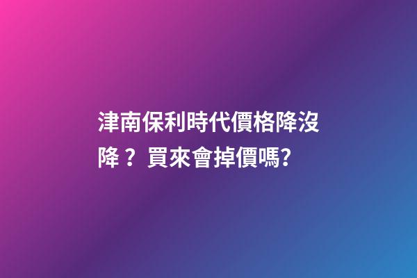 津南保利時代價格降沒降？買來會掉價嗎？